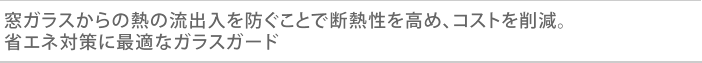 窓ガラスからの熱の流出入を防ぐことで断熱性を高め、コストを削減。省エネ対策に最適なガラスガード